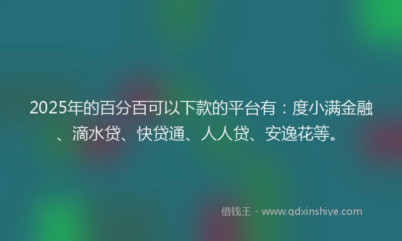 2025年的百分百可以下款的平台有：度小满金融、滴水贷、快贷通、人人贷、安逸花等。