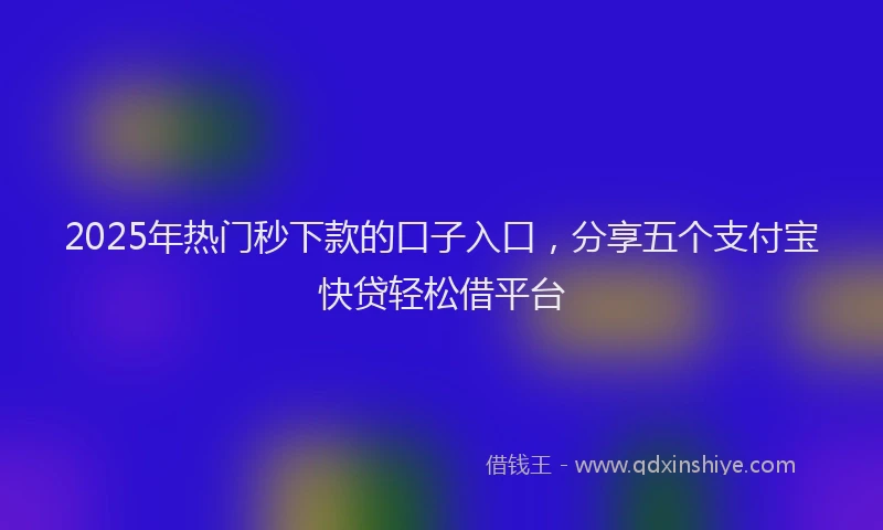 2025年热门秒下款的口子入口，分享五个支付宝快贷轻松借平台