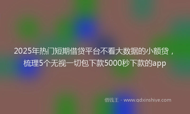 2025年热门短期借贷平台不看大数据的小额贷，梳理5个无视一切包下款5000秒下款的app