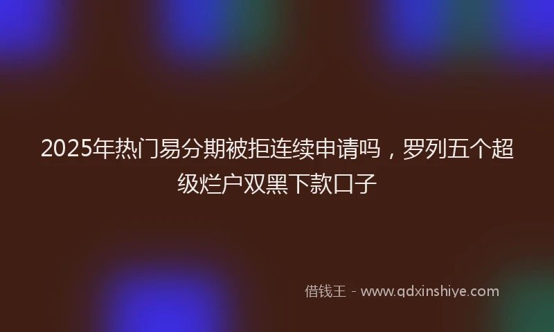 2025年热门易分期被拒连续申请吗，罗列五个超级烂户双黑下款口子