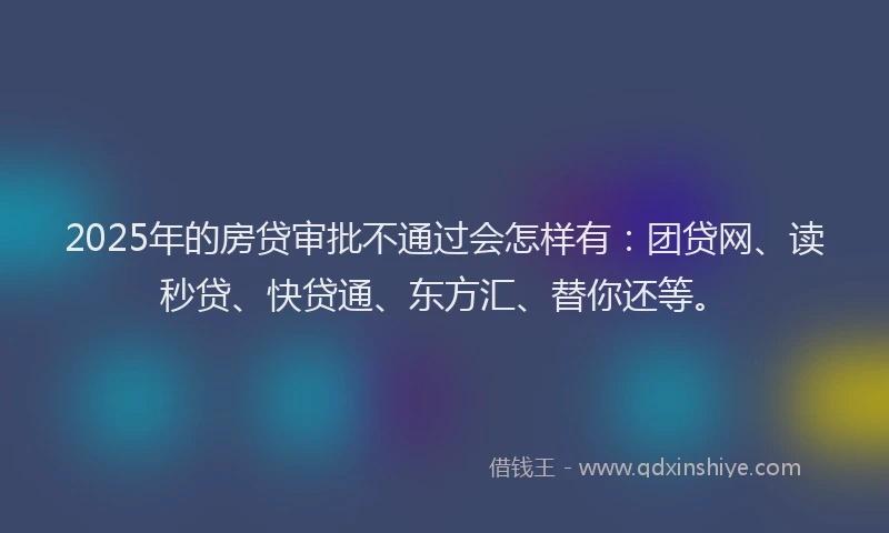 2025年的房贷审批不通过会怎样有：团贷网、读秒贷、快贷通、东方汇、替你还等。