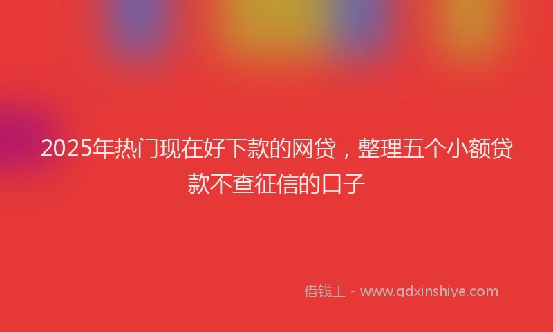 2025年热门现在好下款的网贷，整理五个小额贷款不查征信的口子