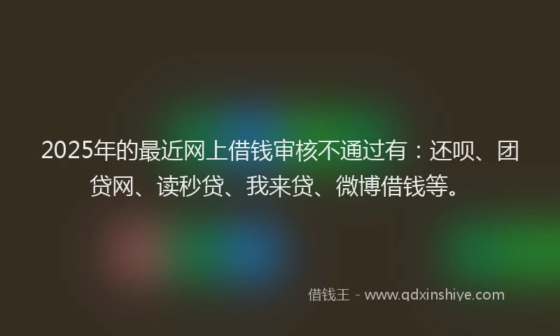 2025年的最近网上借钱审核不通过有：还呗、团贷网、读秒贷、我来贷、微博借钱等。