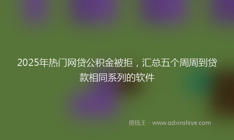 2025年热门网贷公积金被拒，汇总五个周周到贷款相同系列的软件