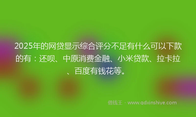 2025年的网贷显示综合评分不足有什么可以下款的有：还呗、中原消费金融、小米贷款、拉卡拉、百度有钱花等。