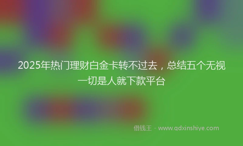2025年热门理财白金卡转不过去，总结五个无视一切是人就下款平台