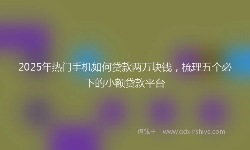 2025年热门手机如何贷款两万块钱，梳理五个必下的小额贷款平台