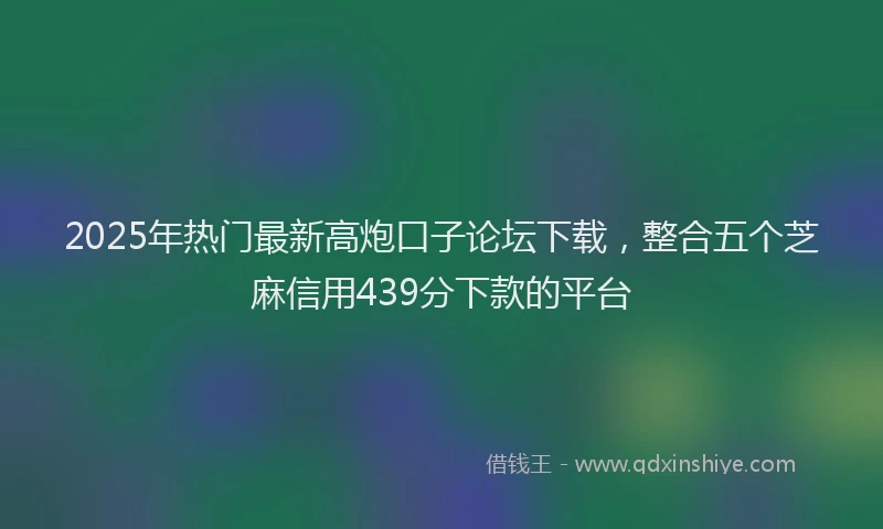 2025年热门最新高炮口子论坛下载，整合五个芝麻信用439分下款的平台