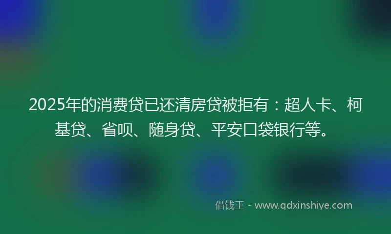 2025年的消费贷已还清房贷被拒有：超人卡、柯基贷、省呗、随身贷、平安口袋银行等。