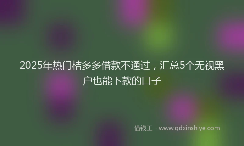 2025年热门桔多多借款不通过，汇总5个无视黑户也能下款的口子