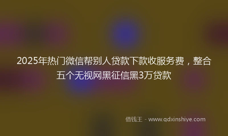 2025年热门微信帮别人贷款下款收服务费，整合五个无视网黑征信黑3万贷款