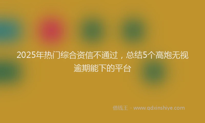 2025年热门综合资信不通过，总结5个高炮无视逾期能下的平台
