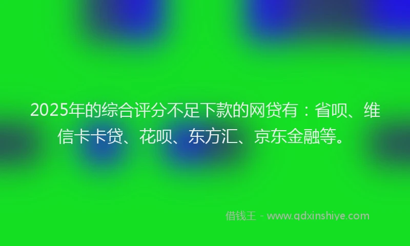 2025年的综合评分不足下款的网贷有：省呗、维信卡卡贷、花呗、东方汇、京东金融等。