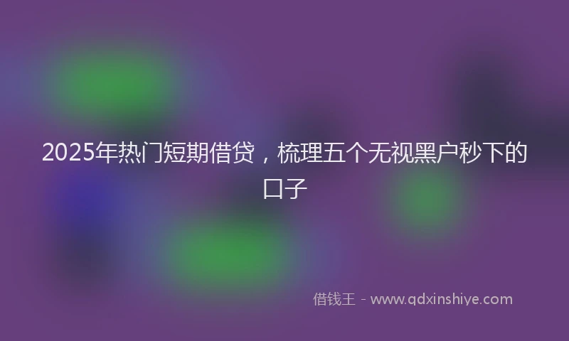 2025年热门短期借贷，梳理五个无视黑户秒下的口子