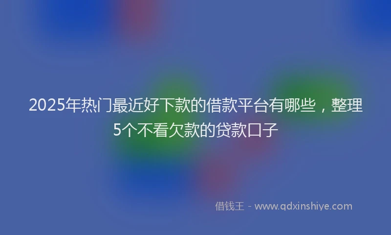 2025年热门最近好下款的借款平台有哪些，整理5个不看欠款的贷款口子