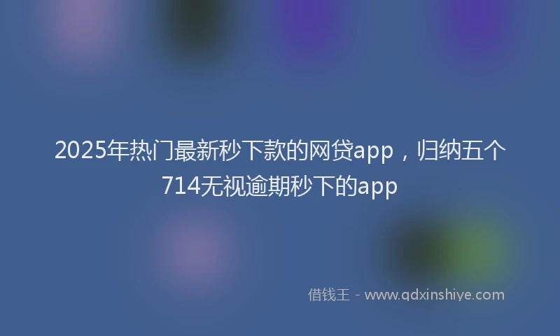 2025年热门最新秒下款的网贷app，归纳五个714无视逾期秒下的app