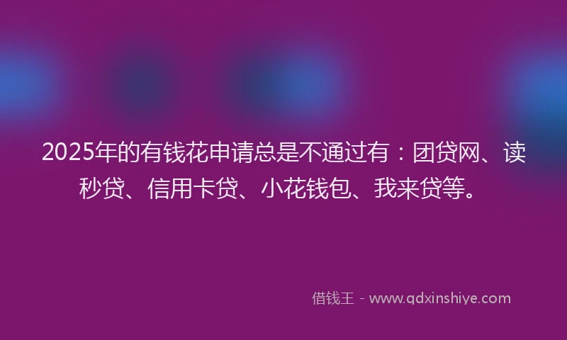 2025年的有钱花申请总是不通过有：团贷网、读秒贷、信用卡贷、小花钱包、我来贷等。
