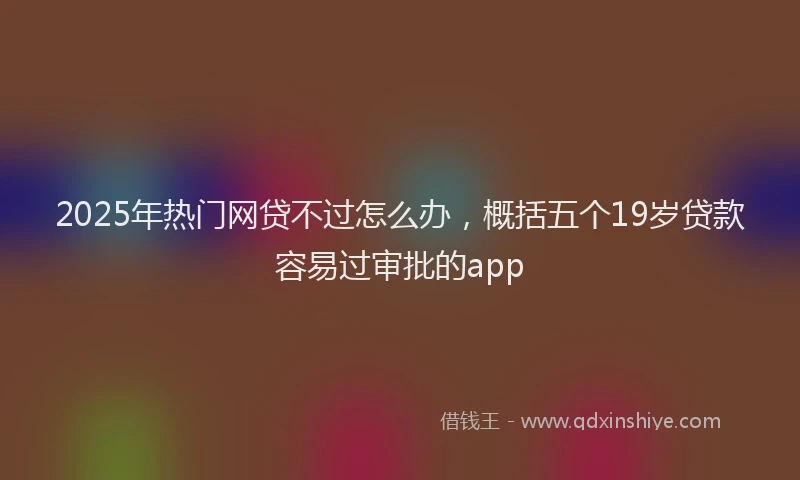 2025年热门网贷不过怎么办，概括五个19岁贷款容易过审批的app