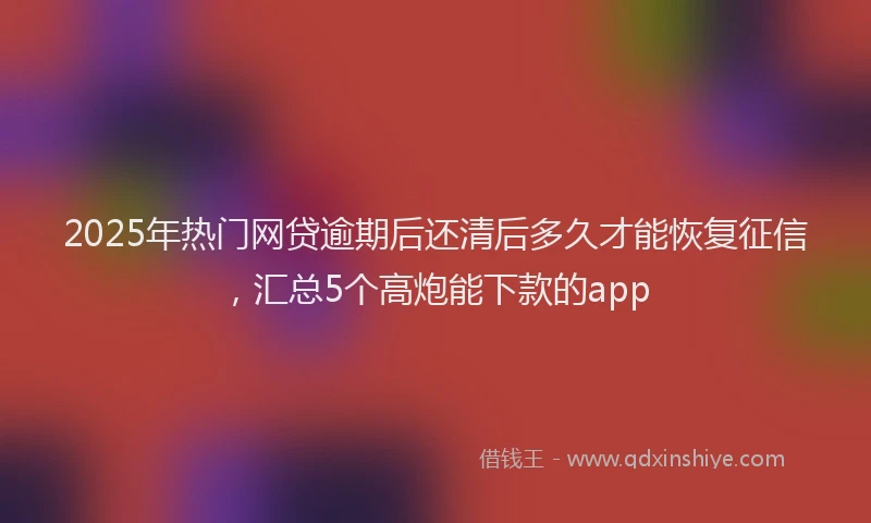 2025年热门网贷逾期后还清后多久才能恢复征信，汇总5个高炮能下款的app