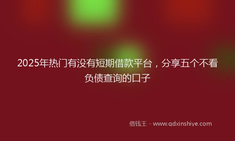 2025年热门有没有短期借款平台，分享五个不看负债查询的口子
