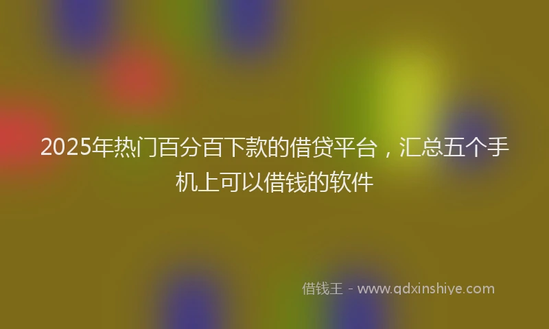2025年热门百分百下款的借贷平台，汇总五个手机上可以借钱的软件