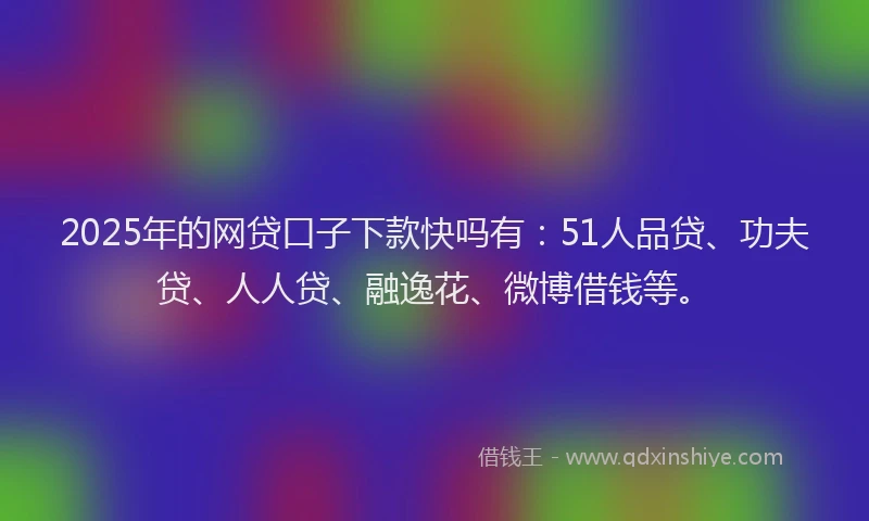 2025年的网贷口子下款快吗有：51人品贷、功夫贷、人人贷、融逸花、微博借钱等。