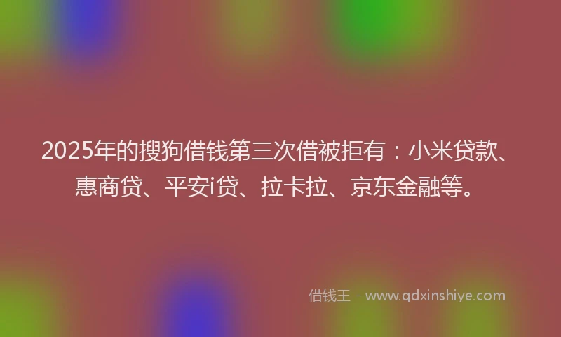 2025年的搜狗借钱第三次借被拒有：小米贷款、惠商贷、平安i贷、拉卡拉、京东金融等。