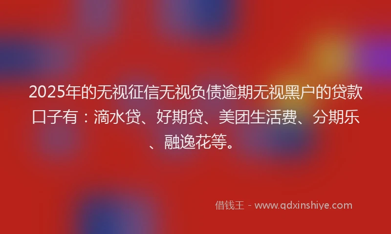2025年的无视征信无视负债逾期无视黑户的贷款口子有：滴水贷、好期贷、美团生活费、分期乐、融逸花等。