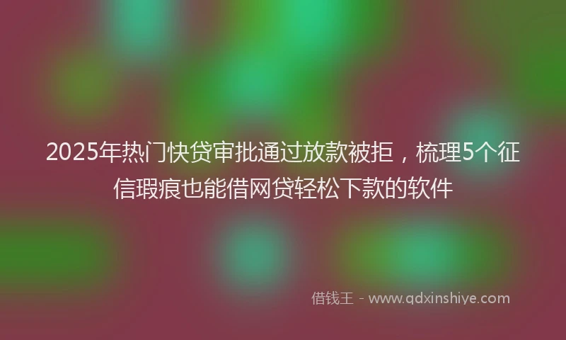 2025年热门快贷审批通过放款被拒，梳理5个征信瑕疵也能借网贷轻松下款的软件