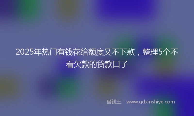 2025年热门有钱花给额度又不下款，整理5个不看欠款的贷款口子