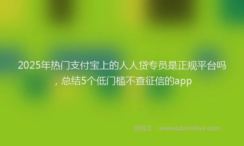 2025年热门支付宝上的人人贷专员是正规平台吗，总结5个低门槛不查征信的app