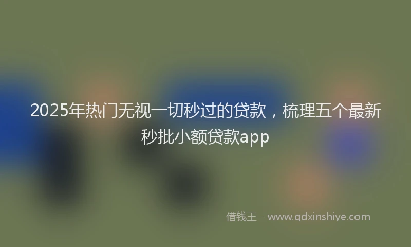 2025年热门无视一切秒过的贷款，梳理五个最新秒批小额贷款app