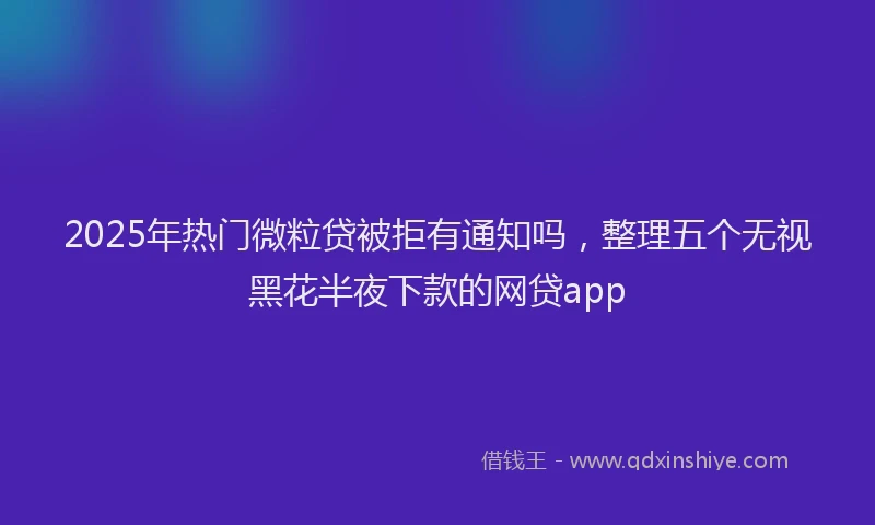 2025年热门微粒贷被拒有通知吗，整理五个无视黑花半夜下款的网贷app