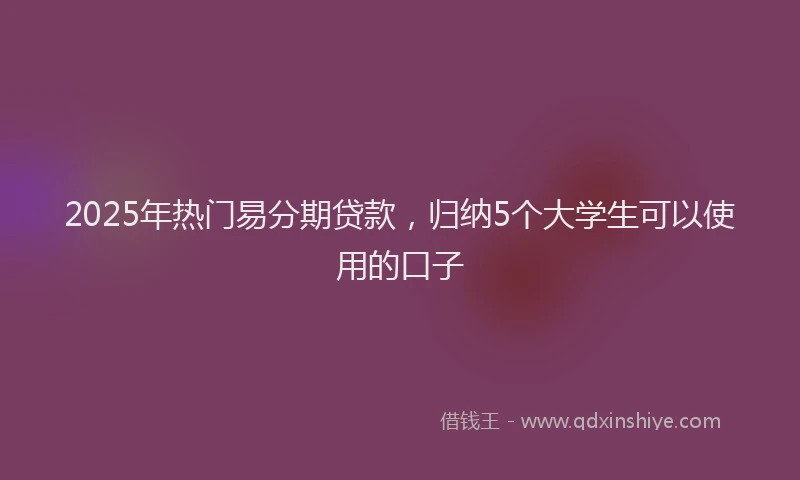 2025年热门易分期贷款，归纳5个大学生可以使用的口子