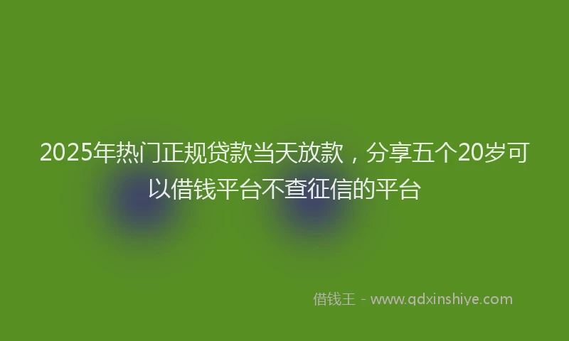 2025年热门正规贷款当天放款，分享五个20岁可以借钱平台不查征信的平台
