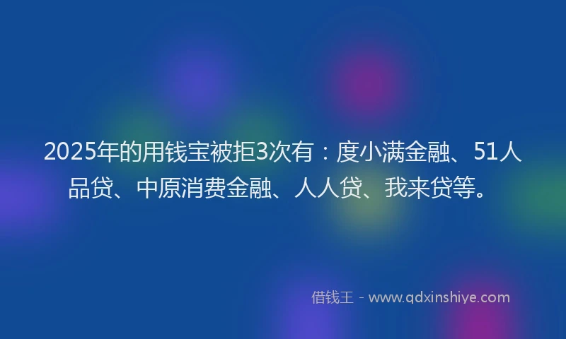 2025年的用钱宝被拒3次有：度小满金融、51人品贷、中原消费金融、人人贷、我来贷等。