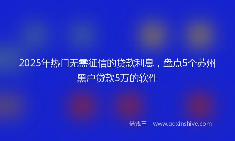 2025年热门无需征信的贷款利息，盘点5个苏州黑户贷款5万的软件