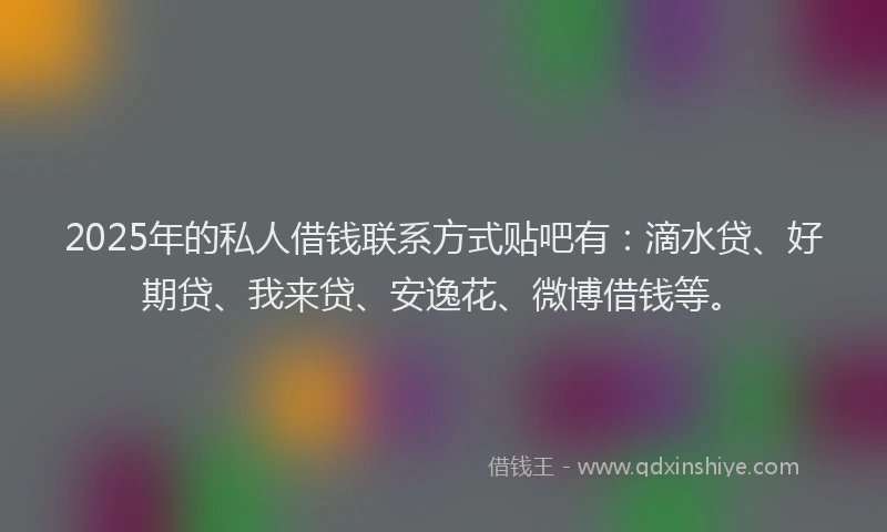 2025年的私人借钱联系方式贴吧有：滴水贷、好期贷、我来贷、安逸花、微博借钱等。