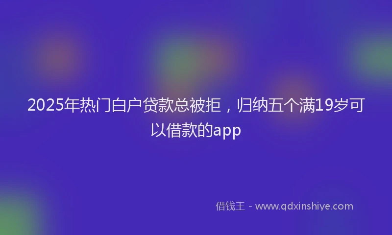 2025年热门白户贷款总被拒，归纳五个满19岁可以借款的app