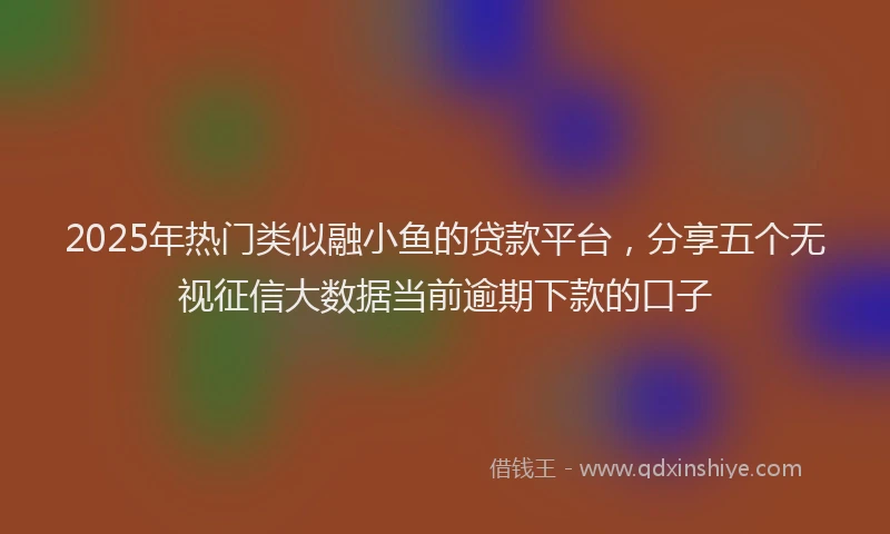 2025年热门类似融小鱼的贷款平台，分享五个无视征信大数据当前逾期下款的口子