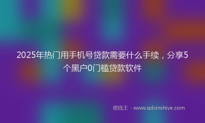 2025年热门用手机号贷款需要什么手续，分享5个黑户0门槛贷款软件