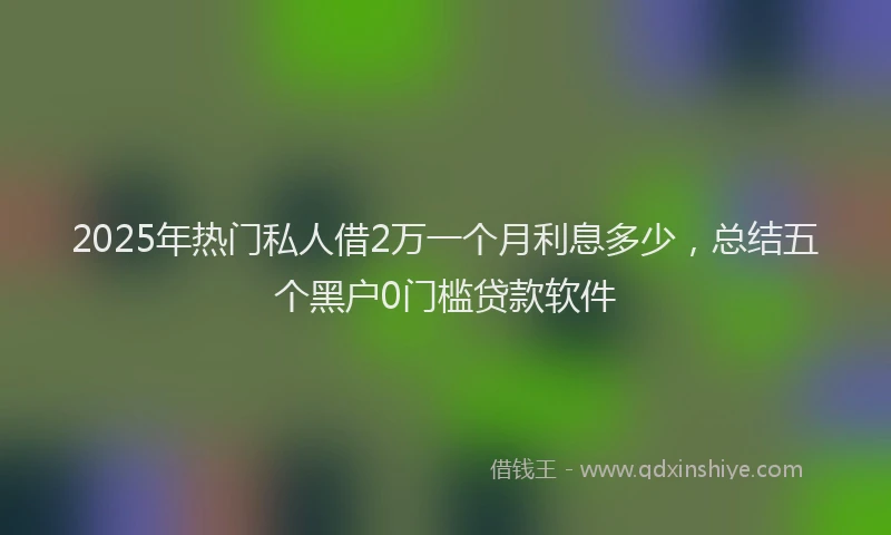 2025年热门私人借2万一个月利息多少，总结五个黑户0门槛贷款软件