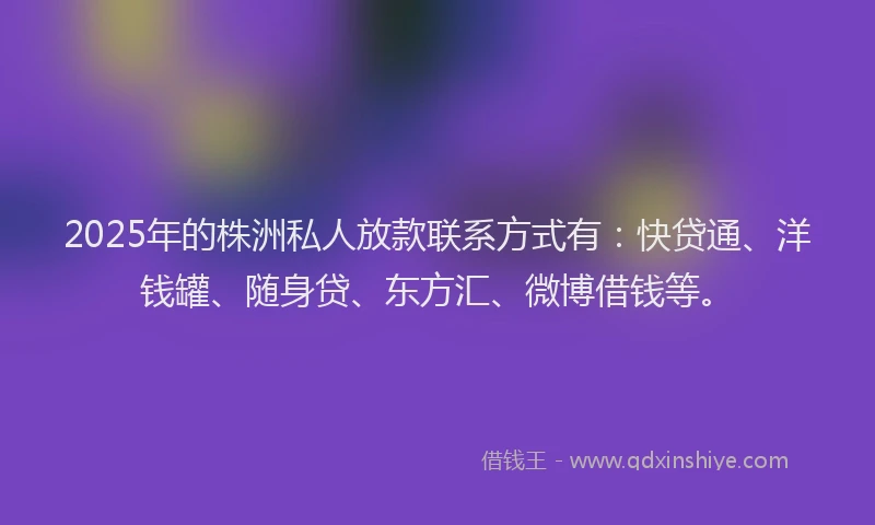 2025年的株洲私人放款联系方式有：快贷通、洋钱罐、随身贷、东方汇、微博借钱等。
