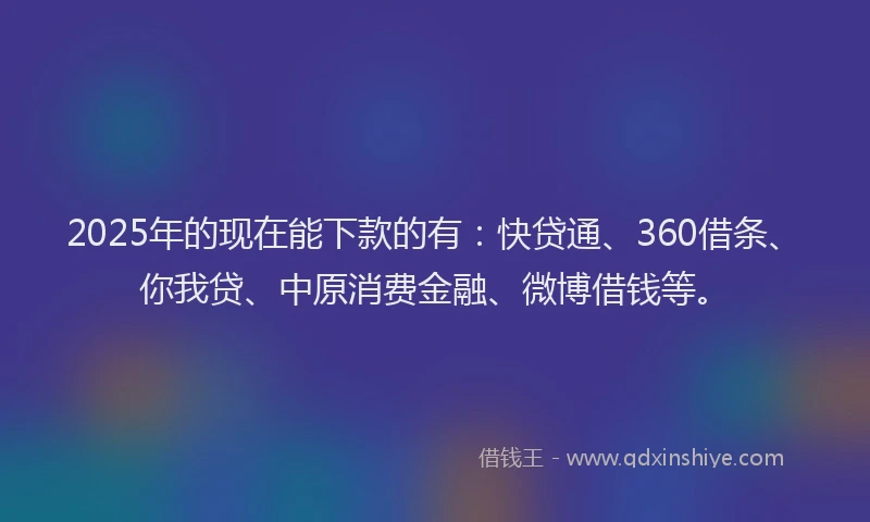 2025年的现在能下款的有：快贷通、360借条、你我贷、中原消费金融、微博借钱等。