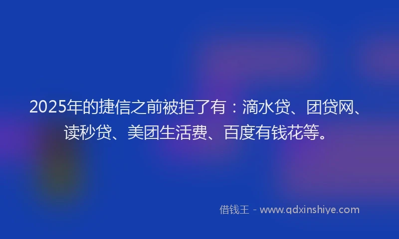 2025年的捷信之前被拒了有：滴水贷、团贷网、读秒贷、美团生活费、百度有钱花等。