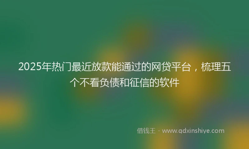 2025年热门最近放款能通过的网贷平台，梳理五个不看负债和征信的软件