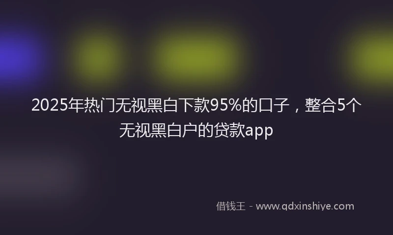 2025年热门无视黑白下款95%的口子，整合5个无视黑白户的贷款app