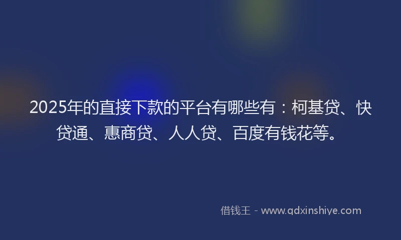 2025年的直接下款的平台有哪些有：柯基贷、快贷通、惠商贷、人人贷、百度有钱花等。