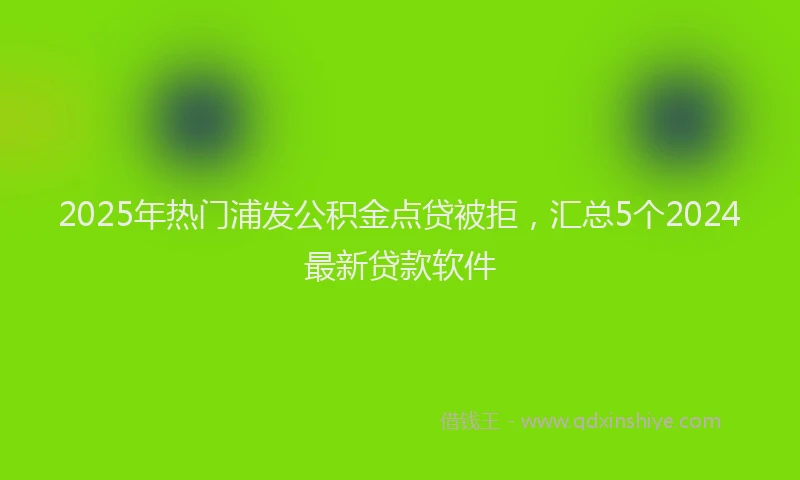 2025年热门浦发公积金点贷被拒，汇总5个2024最新贷款软件