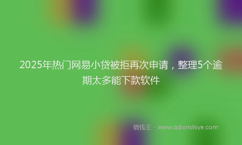 2025年热门网易小贷被拒再次申请，整理5个逾期太多能下款软件